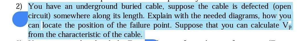 2) You have an underground buried cable, suppose the cable is defected (open
circuit) somewhere along its length. Explain with the needed diagrams, how you
can locate the position of the failure point. Suppose that you can calculate Vp
from the characteristic of the cable.