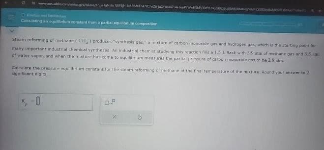 0
www.aleks.com/akcgyhd.ee/1o u igNsr78P3H 158db4C7v26 juomau714e3upP7WwfiSbFyl0YHNgBGS q@WMVQGDM
O Kination and Fipulibrium
Calculating an equilibrium constant from a partial equilibrium composition
Steam reforming of methane (CH,) produces "synthesis gas," a mixture of carbon monoxide gas and hydrogen gas, which is the starting point for
many important industrial chemical syntheses. An industrial chemist studying this reaction fills a 1.5 L flask with 3.9 atm of methane gas and 3.5 atm
of water vapor, and when the mixture has come to equilibrium measures the partial pressure of carbon monoxide gas to be 2.8 atm.
Calculate the pressure equilibrium constant for the steam reforming of methane at the final temperature of the mixture Round your answer to 2
significant digits.
K-0
х