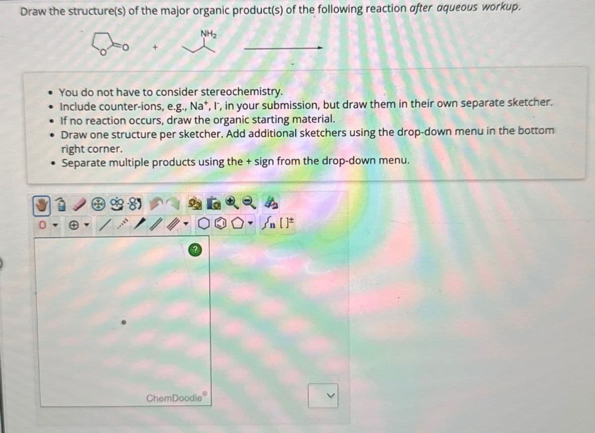 Draw the structure(s) of the major organic product(s) of the following reaction after aqueous workup.
NH2
• You do not have to consider stereochemistry.
• Include counter-ions, e.g., Na+, I, in your submission, but draw them in their own separate sketcher.
•If no reaction occurs, draw the organic starting material.
• Draw one structure per sketcher. Add additional sketchers using the drop-down menu in the bottom
right corner.
•
Separate multiple products using the + sign from the drop-down menu.
?
ChemDoodle
4
n
>