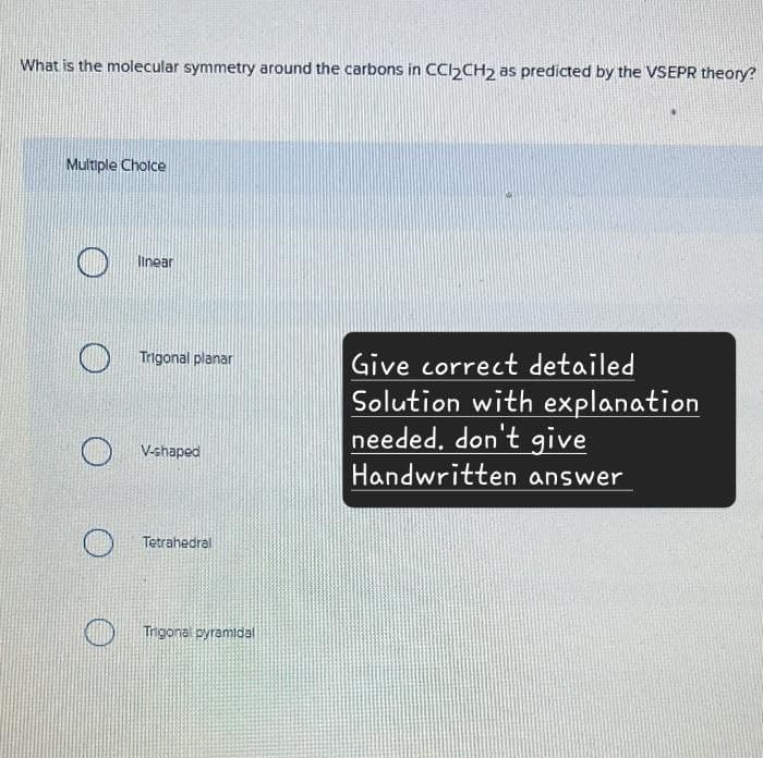 What is the molecular symmetry around the carbons in CC12CH2 as predicted by the VSEPR theory?
Multiple Choice
linear
Trigonal planar
V-shaped
Tetrahedral
Trigonal pyramidal
Give correct detailed
Solution with explanation
needed. don't give
Handwritten answer