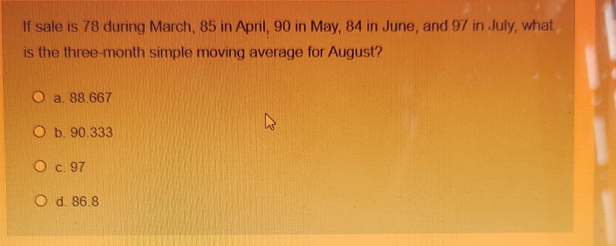 If sale is 78 during March, 85 in April, 90 in May, 84 in June, and 97 in July, what,
is the three-month simple moving average for August?
a. 88.667
Ob. 90.333
O c. 97
O d. 86.8
