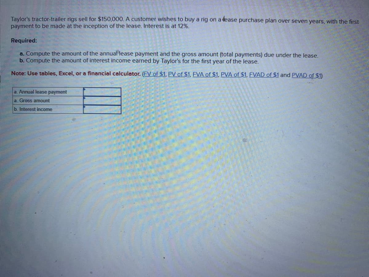 Taylor's tractor-trailer rigs sell for $150,000. A customer wishes to buy a rig on a fease purchase plan over seven years, with the first
payment to be made at the inception of the lease. Interest is at 12%.
Required:
a. Compute the amount of the annual lease payment and the gross amount (total payments) due under the lease.
b. Compute the amount of interest income earned by Taylor's for the first year of the lease.
Note: Use tables, Excel, or a financial calculator. (FV of $1, PV of $1, FVA of $1, PVA of $1, FVAD of $1 and PVAD of $1)
a. Annual lease payment
a. Gross amount
b. Interest income