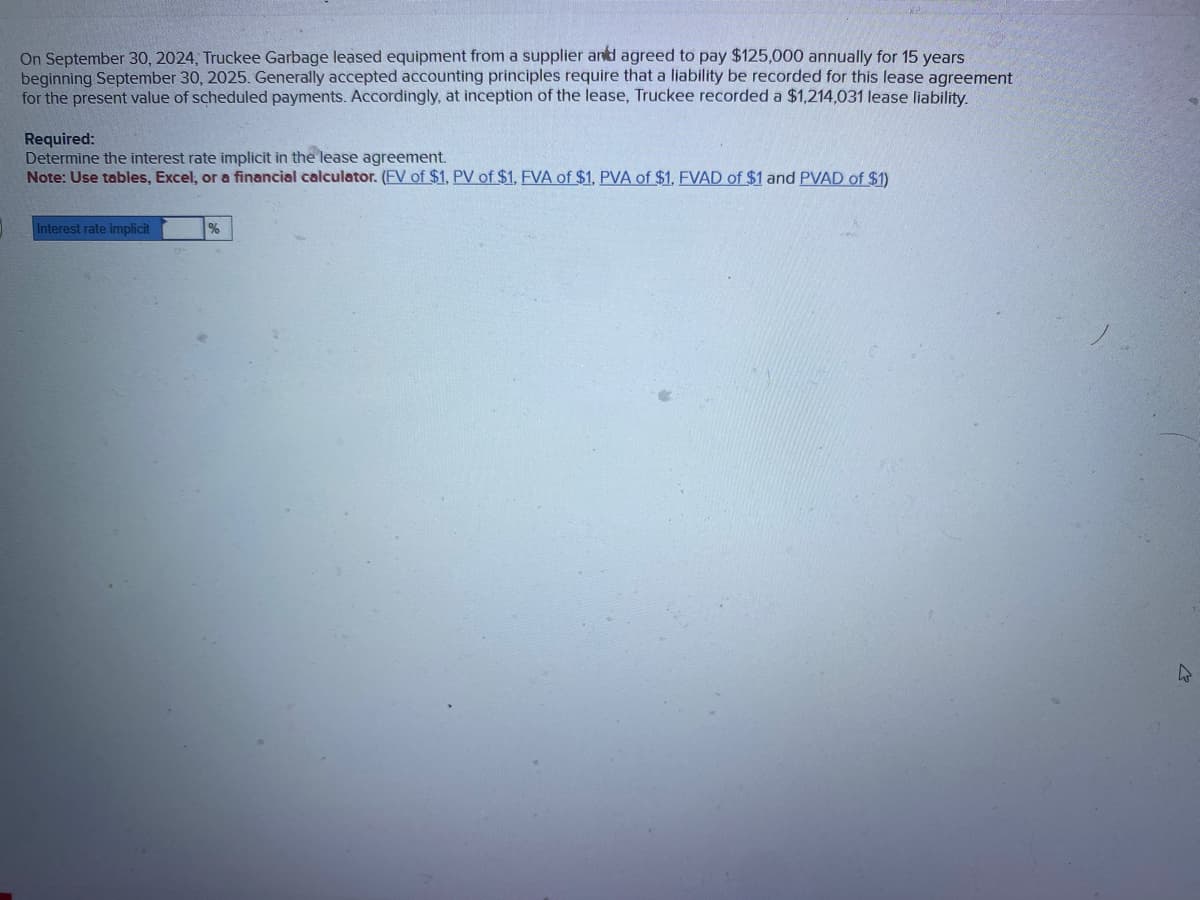 On September 30, 2024, Truckee Garbage leased equipment from a supplier and agreed to pay $125,000 annually for 15 years
beginning September 30, 2025. Generally accepted accounting principles require that a liability be recorded for this lease agreement
for the present value of scheduled payments. Accordingly, at inception of the lease, Truckee recorded a $1,214,031 lease liability.
Required:
Determine the interest rate implicit in the lease agreement.
Note: Use tables, Excel, or a financial calculator. (FV of $1, PV of $1, FVA of $1, PVA of $1, FVAD of $1 and PVAD of $1)
Interest rate implicit
%
2