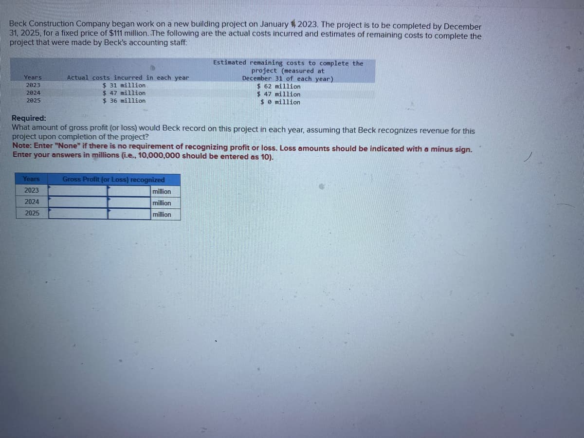 Beck Construction Company began work on a new building project on January 2023. The project is to be completed by December
31, 2025, for a fixed price of $111 million. The following are the actual costs incurred and estimates of remaining costs to complete the
project that were made by Beck's accounting staff:
Years
2023
2024
2025
Actual costs incurred in each year
$ 31 million
$ 47 million
$36 million
Years
2023
2024
2025
Required:
What amount of gross profit (or loss) would Beck record on this project in each year, assuming that Beck recognizes revenue for this
project upon completion of the project?
Note: Enter "None" if there is no requirement of recognizing profit or loss. Loss amounts should be indicated with a minus sign.
Enter your answers in millions (i.e., 10,000,000 should be entered as 10).
Gross Profit (or Loss) recognized
Estimated remaining costs to complete the
project (measured at
December 31 of each year)
$ 62 million
$ 47 million
$0 million
million
million
million