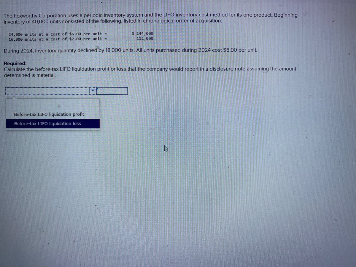 The Foxworthy Corporation uses a periodic inventory system and the LIFO inventory cost method for its one product. Beginning
inventory of 40,000 units consisted of the following, listed in chronological order of acquisition:
24,000 units at a cost of $6.00 per unit =
16,000 units at a cost of $7.00 per unit =
During 2024, inventory quantity declined by 18,000 units. All units purchased during 2024 cost $8.00 per unit.
$ 144,000
112,000
Required:
Calculate the before-tax LIFO liquidation profit or loss that the company would report in a disclosure note assuming the amount
determined is material.
Before-tax LIFO liquidation profit
Before-tax LIFO liquidation loss
A
