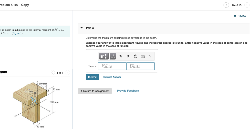 roblem 6.107 - Copy
The bear is subjected to the internal moment of M = 2.9
kN m. (Figure 1)
gure
< 1 of 1 >
50 mm
4
200 mm
O
100 mm
B
100 mm
50 mm
A
Part A
Determine the maximum bending stress developed in the beam.
Express your answer to three significant figures and include the appropriate units. Enter negative value in the case
positive value in the case of tension.
3
?
Omax =
Value
Units
Submit
Request Answer
< Return to Assignment Provide Feedback
10 of 10
Review
f compression and