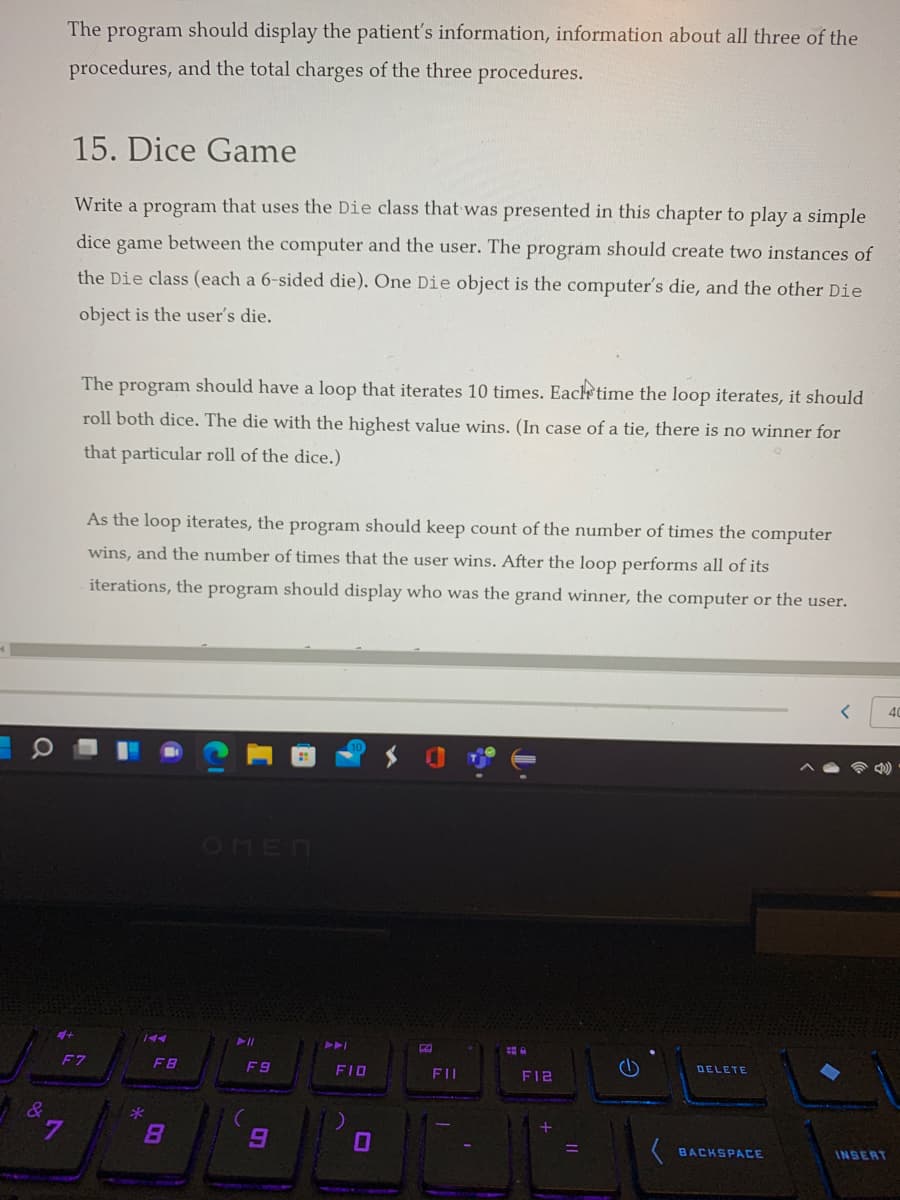 The program should display the patient's information, information about all three of the
procedures, and the total charges of the three procedures.
15. Dice Game
Write a program that uses the Die class that was presented in this chapter to play a simple
dice game between the computer and the user. The program should create two instances of
the Die class (each a 6-sided die). One Die object is the computer's die, and the other Die
object is the user's die.
The program should have a loop that iterates 10 times. Each time the loop iterates, it should
roll both dice. The die with the highest value wins. (In case of a tie, there is no winner for
that particular roll of the dice.)
As the loop iterates, the program should keep count of the number of times the computer
wins, and the number of times that the user wins. After the loop performs all of its
iterations, the program should display who was the grand winner, the computer or the user.
OHEN
トト」
F7
FB
F9
FID
FI
FI2
DELETE
BACKSPACE
INSERT
ロ
へ
