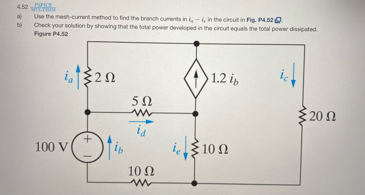 4.52 PSPICE
MULTISIM
a)
Use the mesh-current method to find the branch currents in i, - i, in the circuit in Fig. P4.52 D.
b)
Check your solution by showing that the total power developed in the circuit equals the total power dissipated.
Figure P4.52
ia
1.2 ip
ic
:2Ω
5Ω
20 Q
100 V
10 N
10 Ω

