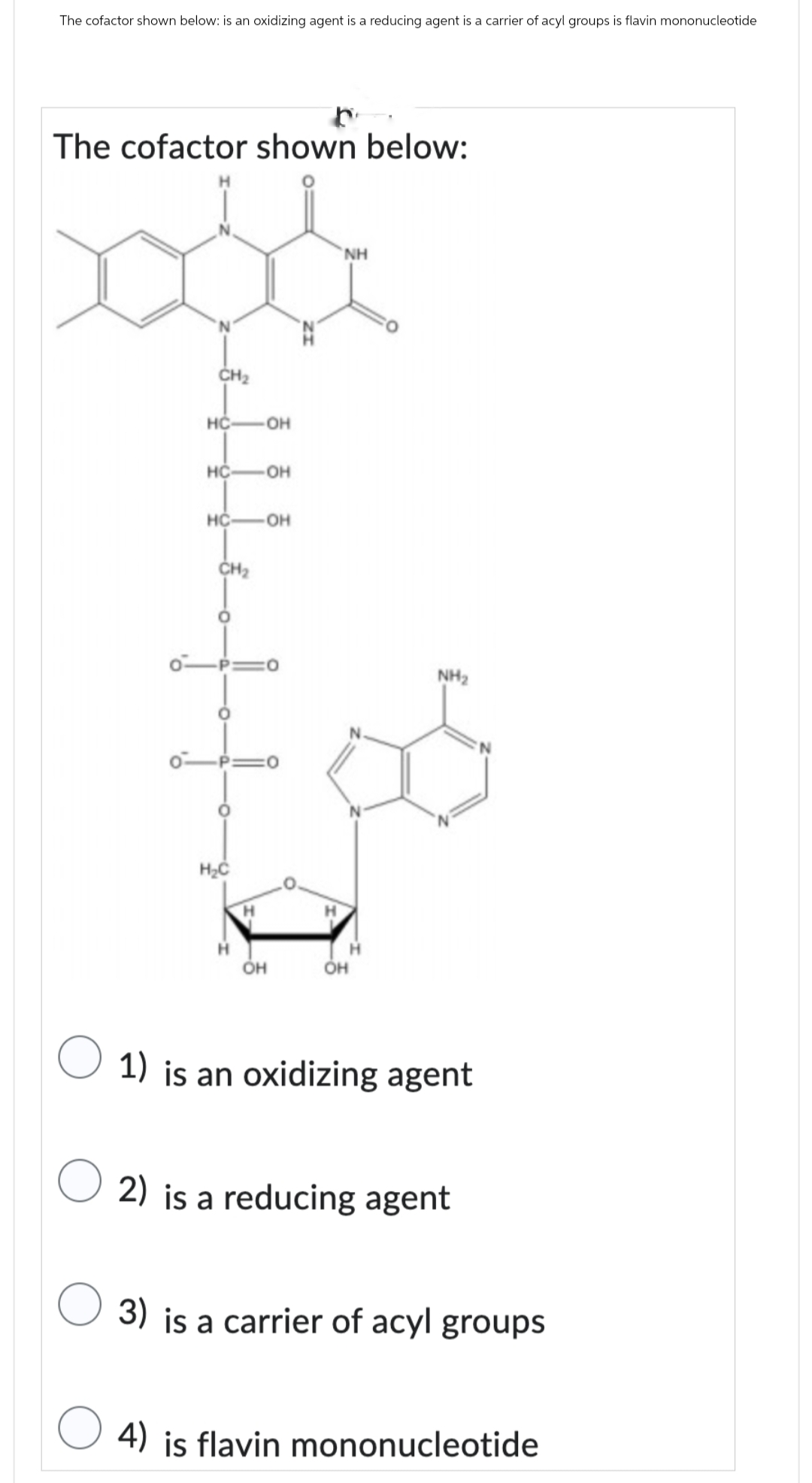 The cofactor shown below: is an oxidizing agent is a reducing agent is a carrier of acyl groups is flavin mononucleotide
The cofactor shown below:
CH2
HC
OH
HC OH
HC
OH
CH2
H₂C
NH
H
H
H
OH
OH
NH₂
1) is an oxidizing agent
2) is a reducing agent
3) is a carrier of acyl groups
4) is flavin mononucleotide