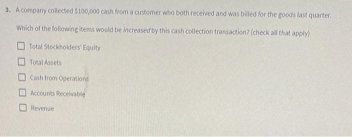 3. A company collected $100,000 cash from a customer who both received and was billed for the goods last quarter.
Which of the following items would be increased by this cash collection transaction? (check all that apply)
Total Stockholders' Equity
Total Assets
Cash from Operations
Accounts Receivable
Revenue