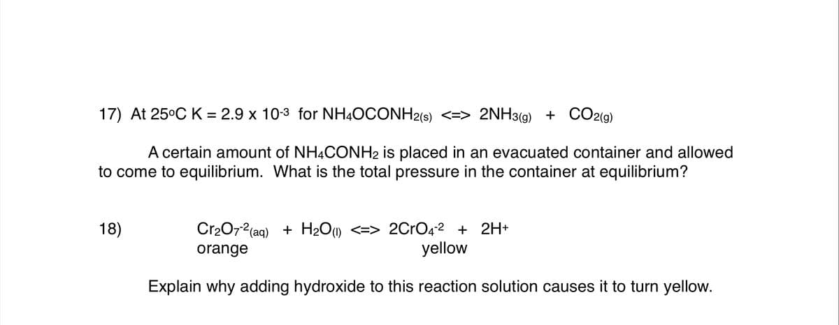 17) At 25°C K = 2.9 x 10-3 for NH4OCONH2(s) <=> 2NH3(g) + CO2(g)
A certain amount of NH4CONH2 is placed in an evacuated container and allowed
to come to equilibrium. What is the total pressure in the container at equilibrium?
Cr2072(aq) + H2O) <=> 2CrO42 + 2H+
yellow
18)
orange
Explain why adding hydroxide to this reaction solution causes it to turn yellow.
