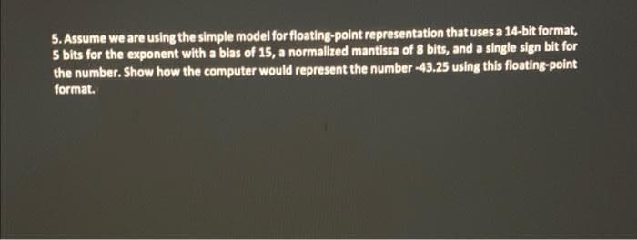 5. Assume we are using the simple model for floating-point representation that uses a 14-bit format,
5 bits for the exponent with a blas of 15, a normalized mantissa of 8 bits, and a single sign bit for
the number. Show how the computer would represent the number-43.25 using this floating-point
format.
