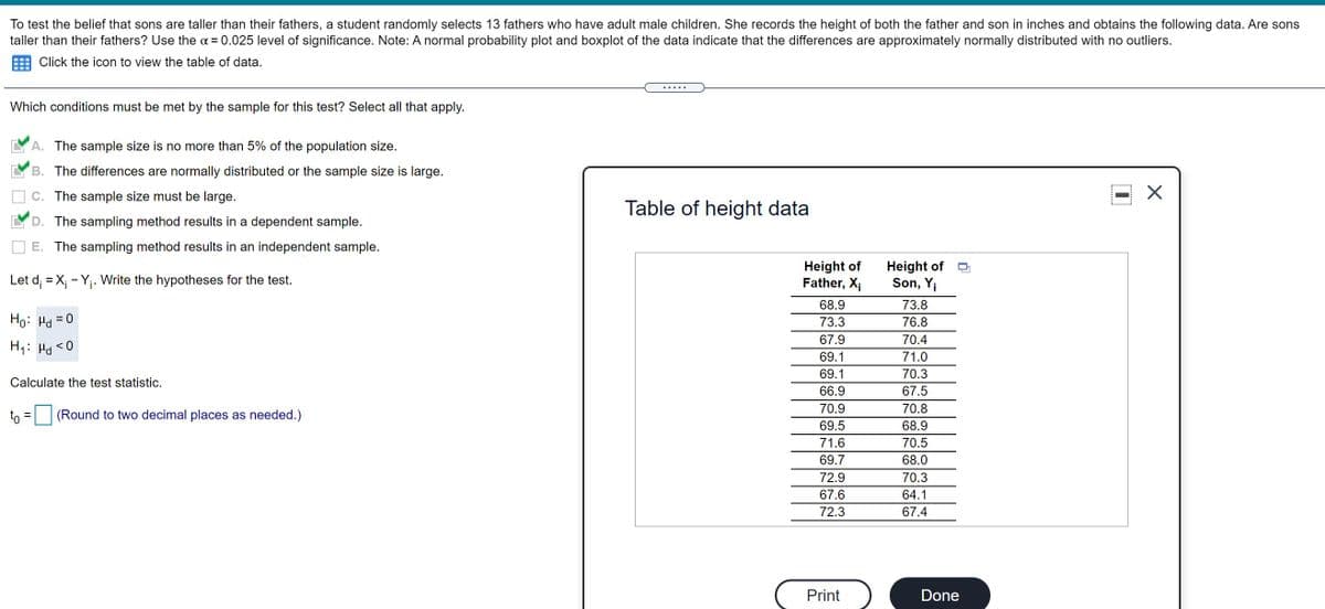To test the belief that sons are taller than their fathers, a student randomly selects 13 fathers who have adult male children. She records the height of both the father and son in inches and obtains the following data. Are sons
taller than their fathers? Use the a = 0.025 level of significance. Note: A normal probability plot and boxplot of the data indicate that the differences are approximately normally distributed with no outliers.
Click the icon to view the table of data.
.....
Which conditions must be met by the sample for this test? Select all that apply.
A. The sample size is no more than 5% of the population size.
B. The differences are normally distributed or the sample size is large.
C. The sample size must be large.
Table of height data
D. The sampling method results in a dependent sample.
E. The sampling method results in an independent sample.
Height of
Father, X;
Height of
Son, Yi
Let d; = X; - Yj. Write the hypotheses for the test.
68.9
73.8
73.3
76.8
0 = Pl :0H
67.9
70.4
0 > Prl :'H
69.1
71.0
69.1
70.3
Calculate the test statistic.
66.9
67.5
70.9
70.8
to = (Round to two decimal places as needed.)
69.5
68.9
71.6
70.5
69.7
68.0
72.9
70.3
67.6
64.1
72.3
67.4
Print
Done
