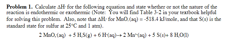 Problem 1. Calculate AH for the following equation and state whether or not the nature of the
reaction is endothermic or exothermic (Note: You will find Table 3-2 in your textbook helpful
for solving this problem. Also, note that AH; for MnO:(aq) = -518.4 kJ/mole, and that S(s) is the
standard state for sulfur at 25°C and 1 atm).
2 MnO, (aq) + 5 H₂S(g) + 6 H-(aq)→ 2 Mn¹(aq) + 5 S(s)+ 8 H₂O(1)