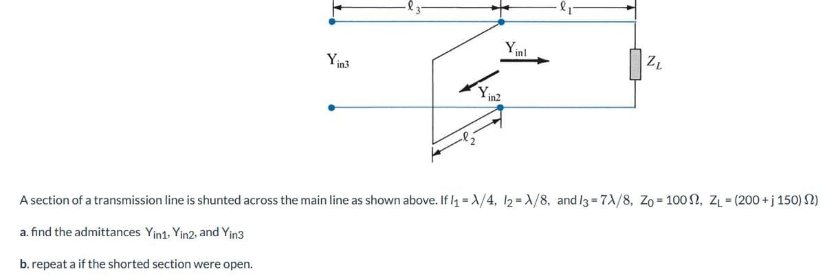 - Я з-
Y
inl
Yinz
1
ZL
=
=
=
A section of a transmission line is shunted across the main line as shown above. If l₁-A/4, 12-A/8, and 13-7A/8, Zo-100, ZL-(200+ j 150)2)
a. find the admittances Yin1. Yin2, and Yin3
b. repeat a if the shorted section were open.