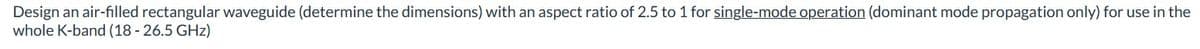 Design an air-filled rectangular waveguide (determine the dimensions) with an aspect ratio of 2.5 to 1 for single-mode operation (dominant mode propagation only) for use in the
whole K-band (18-26.5 GHz)