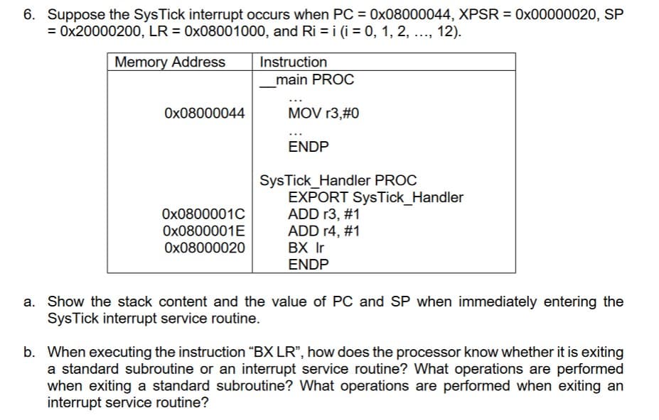 6. Suppose the SysTick interrupt occurs when PC = 0x08000044, XPSR = 0x00000020, SP
= 0x20000200, LR = 0x08001000, and Ri = i (i = 0, 1, 2, ..., 12).
Memory Address
0x08000044
0x0800001C
0x0800001E
0x08000020
Instruction
main PROC
MOV r3,#0
ENDP
SysTick_Handler PROC
EXPORT SysTick_Handler
ADD r3, #1
ADD r4, #1
BX Ir
ENDP
a. Show the stack content and the value of PC and SP when immediately entering the
SysTick interrupt service routine.
b. When executing the instruction "BX LR", how does the processor know whether it is exiting
a standard subroutine or an interrupt service routine? What operations are performed
when exiting a standard subroutine? What operations are performed when exiting an
interrupt service routine?