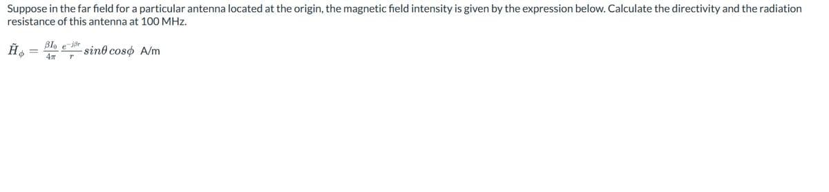 Suppose in the far field for a particular antenna located at the origin, the magnetic field intensity is given by the expression below. Calculate the directivity and the radiation
resistance of this antenna at 100 MHz.
BIO e-jẞr
sino coso A/m
4π
