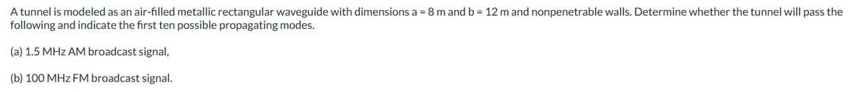 A tunnel is modeled as an air-filled metallic rectangular waveguide with dimensions a = 8 m and b = 12 m and nonpenetrable walls. Determine whether the tunnel will pass the
following and indicate the first ten possible propagating modes.
(a) 1.5 MHz AM broadcast signal,
(b) 100 MHz FM broadcast signal.