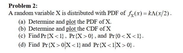 Problem 2:
A random variable X is distributed with PDF of fx(x)=kA(x/2).
(a) Determine and plot the PDF of X.
(b) Determine and plot the CDF of X
(c) Find Pr{X<1}, Pr{X>0}, and Pr{0<X<1}.
(d) Find Pr{X>0|X<1} and Pr{X<1|X>0}.