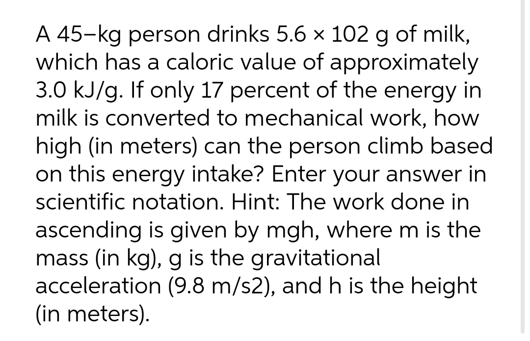 A 45-kg person drinks 5.6 × 102 g of milk,
which has a caloric value of approximately
3.0 kJ/g. If only 17 percent of the energy in
milk is converted to mechanical work, how
high (in meters) can the person climb based
on this energy intake? Enter your answer in
scientific notation. Hint: The work done in
ascending is given by mgh, where m is the
mass (in kg), g is the gravitational
acceleration (9.8 m/s2), and h is the height
(in meters).
