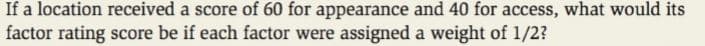 If a location received a score of 60 for appearance and 40 for access, what would its
factor rating score be if each factor were assigned a weight of 1/2?
