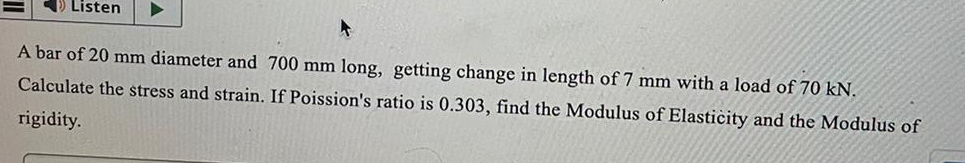 Listen
A
A bar of 20 mm diameter and 700 mm long, getting change in length of 7 mm with a load of 70 kN.
Calculate the stress and strain. If Poission's ratio is 0.303, find the Modulus of Elasticity and the Modulus of
rigidity.