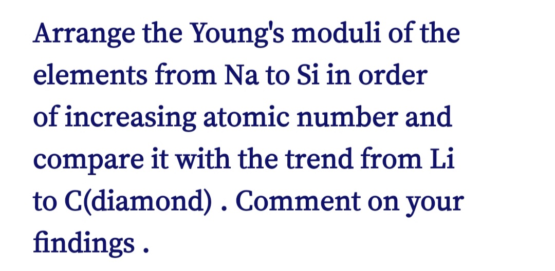 Arrange the Young's moduli of the
elements from Na to Si in order
of increasing atomic number and
compare it with the trend from Li
to C(diamond). Comment on your
findings .
