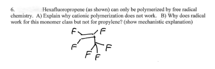 Hexafluoropropene (as shown) can only be polymerized by free radical
chemistry. A) Explain why cationic polymerization does not work. B) Why does radical
work for this monomer class but not for propylene? (show mechanistic explanation)
6.
