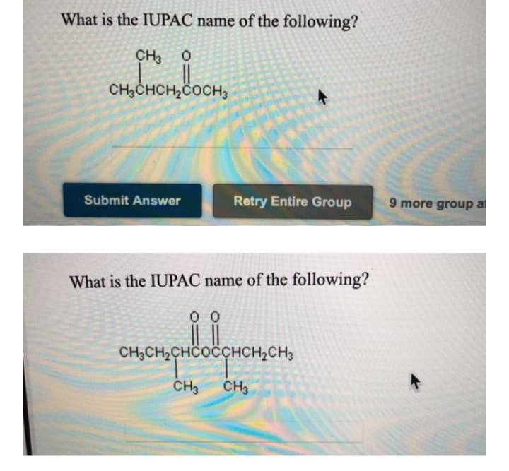 What is the IUPAC name of the following?
CH3 0
CH3CHCH2COCH3
Submit Answer
Retry Entire Group
9 more group al
What is the IUPAC name of the following?
0 0
CH3CH2CHCOCCHCH2CH3
CH3
