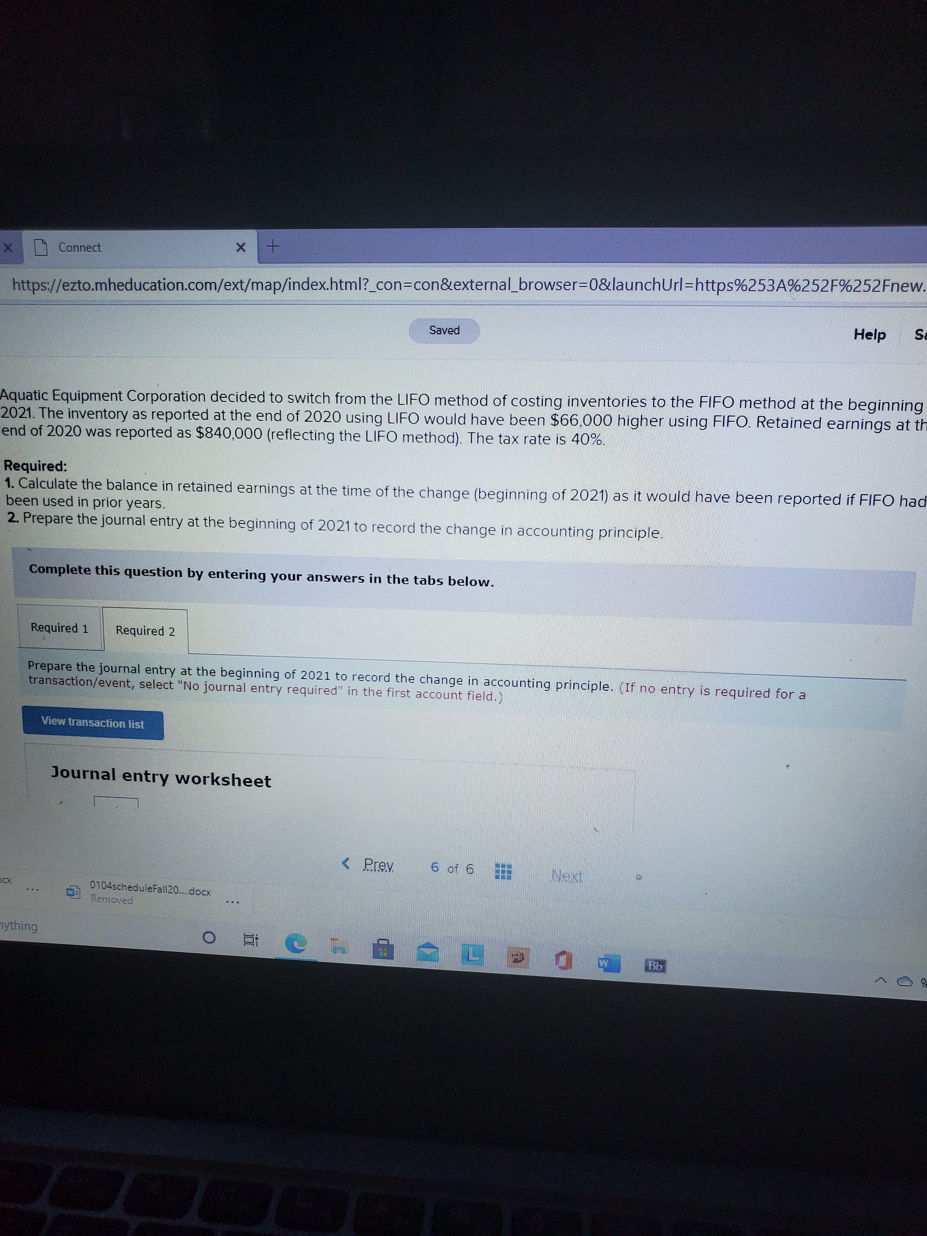 Aquatic Equipment Corporation decided to switch from the LIFO method of costing inventories to the FIFO method at the beginning
2021. The inventory as reported at the end of 2020 using LIFO would have been $66.000 higher using FIFO. Retained earnings at th
end of 2020 was reported as $840,000 (reflecting the LIFO method). The tax rate is 40%.
Required:
1. Calculate the balance in retained earnings at the time of the change (beginning of 2021) as it would have been reported if FIFO had
been used in prior years.
2. Prepare the journal entry at the beginning of 2021 to record the change in accounting principle.
Complete this question by entering your answers in the tabs below.
