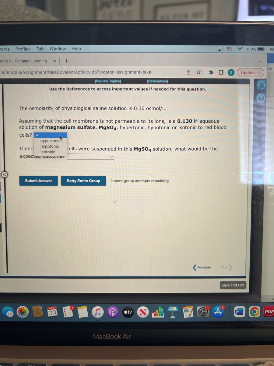 harks Profiles Tab Window Help
nd Tap Cengage Learning X +
m/ilrn/takeAssignment/takeCovalent Activity.do?locator=assignment-take
[Review Topics]
[References]
Use the References to access important values if needed for this question.
The osmolarity of physiological saline solution is 0.30 osmol/L.
Assuming that the cell membrane is not permeable to its ions, is a 0.130 M aqueous
solution of magnesium sulfate, MgSO4, hypertonic, hypotonic or isotonic to red blood
cells?
hypertonic
hypotonic
If norr
isotonic
expecteu vutcome:
Submit Answer
30
cells were suspended in this MgSO4 solution, what would be the
Retry Entire Group 9 more group attempts remaining
tv
MacBook Air.
0
Previous
Next
100%
Update
Save and Exit
O
W
are
PDF