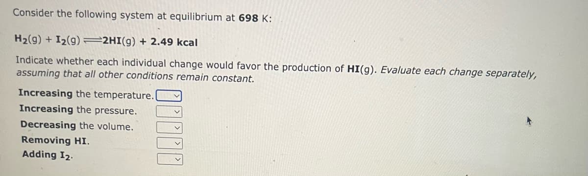 Consider the following system at equilibrium at 698 K:
H₂(g) + I₂(9) 2HI(g) + 2.49 kcal
Indicate whether each individual change would favor the production of HI(g). Evaluate each change separately,
assuming that all other conditions remain constant.
Increasing the temperature.
Increasing the pressure.
Decreasing the volume.
Removing HI.
Adding I₂.
.....