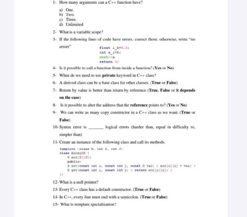 1- How many arguments can a C++ function have?
a) One.
b) Two.
c) Three.
d) Unlimited
2- What is a variable scope?
3. If the following lines of code have errors, correct them: otherwise, write "no
errors"
float 1_b=5.5;
int a_1-b:
cout<ca
return 0:
4- Is it possible to call a function from inside a function? (Yes or No)
5- When de we need to use private keyword in C++ class?
6- A derived class can be a base class for other classes. (True or False)
7- Retum by value is better than return by reference (True, False or it depends
on the case)
8- Is it possible to alter the address that the reference points to? (Yes or No)
9. We can write as many copy constructor in a C++ class as we want. (True or
False)
10-Syntax error is
logical errors (harder than, equal in difficulty to,
simpler than)
11-Create an instance of the following class and call its methods.
template celans D, int I, int J
elass Arrsy2D I
publie:
D set (conat int 1, const int 3, const D val) i arr(4) (4 - val:
D get (const int i, conat int 3) t retarn arr(1) (1):
12- What is a null pointer?
13-Every C++ class has a default constructor. (True or False)
14- In C+, every line must end with a semicolon. (True or False)
15- What is template specialization?
