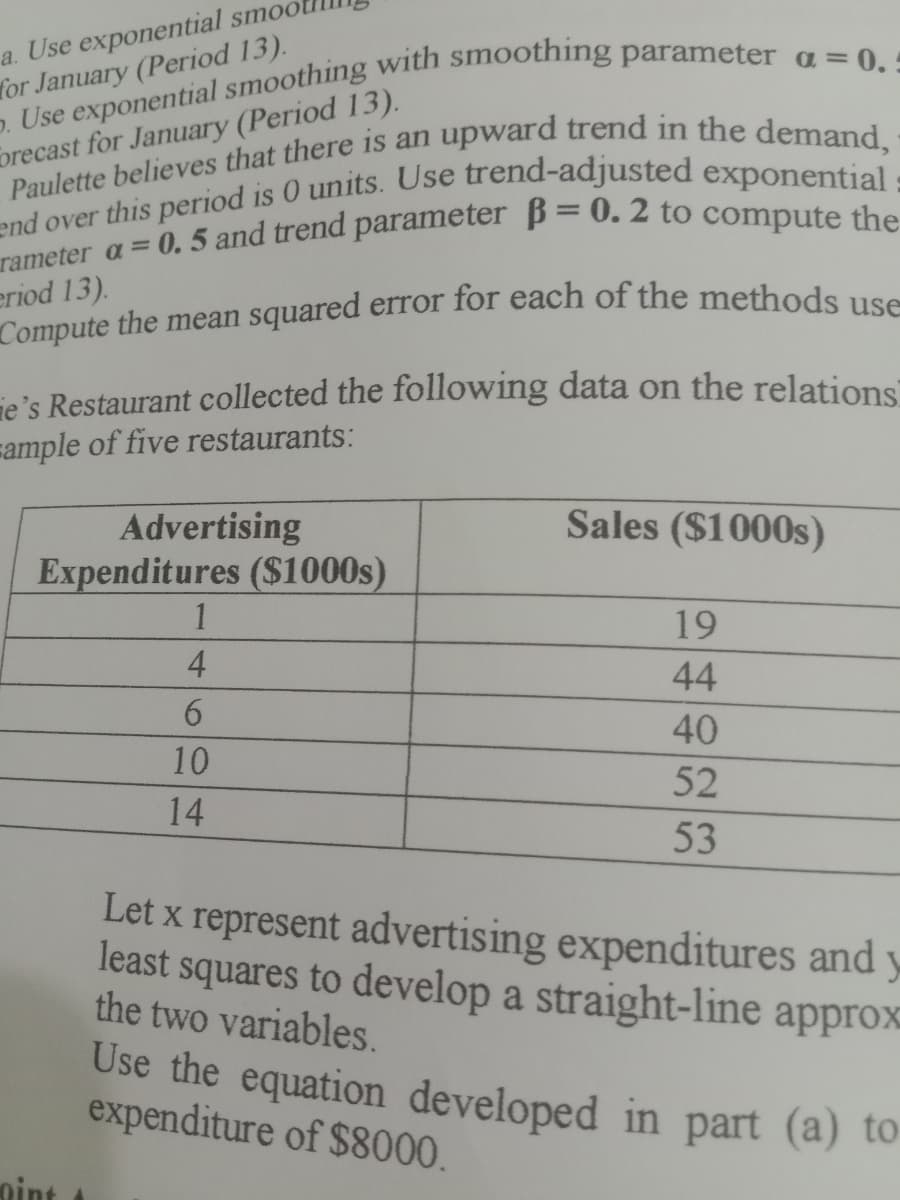 Compute the mean squared error for each of the methods use
a. Use exponential smool
for January (Period 13).
orecast for January (Period 13).
eriod 13).
ie's Restaurant collected the following data on the relations
sample of five restaurants:
Sales ($1000s)
Advertising
Expenditures ($1000s)
1
19
4
44
40
10
52
14
53
Let x represent advertising expenditures and y
least squares to develop a straight-line approx-
the two variables.
Use the equation developed in part (a) to
expenditure of $8000.
nint
