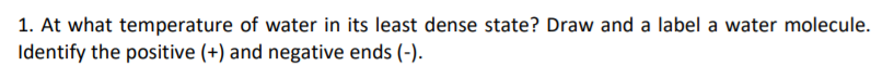 1. At what temperature of water in its least dense state? Draw and a label a water molecule.
Identify the positive (+) and negative ends (-).
