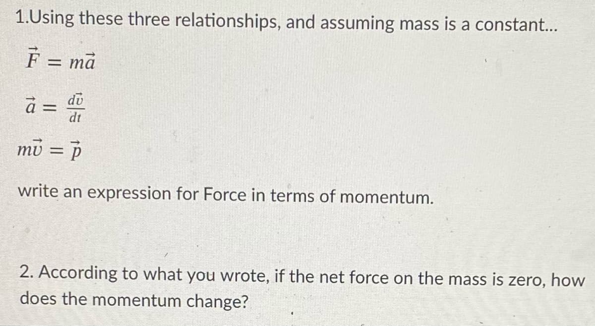 1.Using these three relationships, and assuming mass is a constant..
F = mā
%D
a = di
dt
mu = P
%3D
write an expression for Force in terms of momentum.
2. According to what you wrote, if the net force on the mass is zero, how
does the momentum change?
