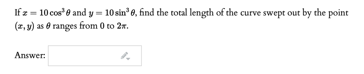 If x =
10 cos' 0 and y = 10 sin' 0, find the total length of the curve swept out by the point
(x, y) as 0 ranges from 0 to 27.
Answer:
