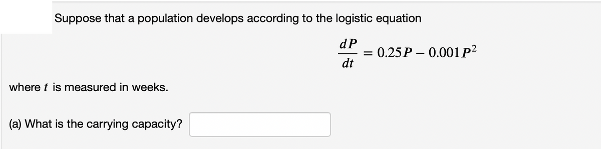 Suppose that a population develops according to the logistic equation
dP
0.25P – 0.001P?
dt
where t is measured in weeks.
(a) What is the carrying capacity?
