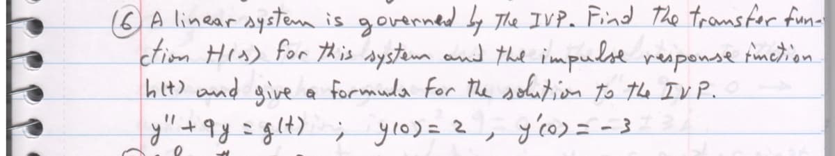 A linear system is governed by The IVP. Find the transfer fun-
ction His) for this system and the impulse response function.
hit) and give a formula for the solution to the IVP.
y 'tay glt), ylor 2
y'(0) = -3