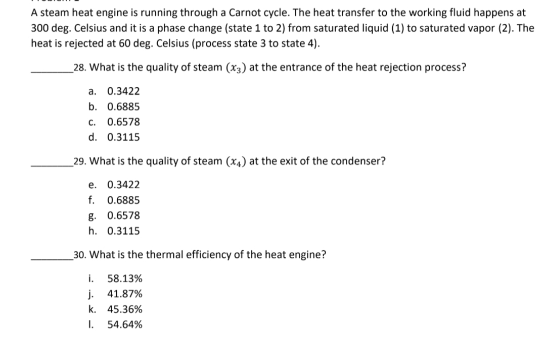 A steam heat engine is running through a Carnot cycle. The heat transfer to the working fluid happens at
300 deg. Celsius and it is a phase change (state 1 to 2) from saturated liquid (1) to saturated vapor (2). The
heat is rejected at 60 deg. Celsius (process state 3 to state 4).
28. What is the quality of steam (x3) at the entrance of the heat rejection process?
a. 0.3422
b. 0.6885
C. 0.6578
d. 0.3115
29. What is the quality of steam (x4) at the exit of the condenser?
e. 0.3422
f. 0.6885
g. 0.6578
h. 0.3115
30. What is the thermal efficiency of the heat engine?
i. 58.13%
j. 41.87%
k. 45.36%
I. 54.64%