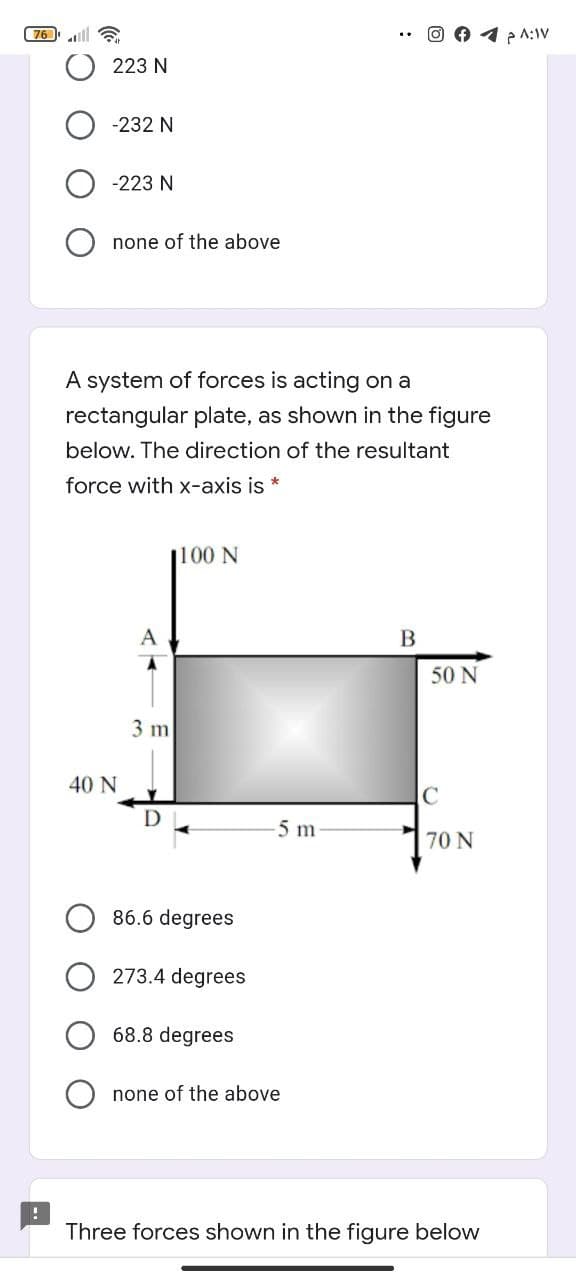 76
O 1 p A:IV
223 N
-232 N
-223 N
none of the above
A system of forces is acting on a
rectangular plate, as shown in the figure
below. The direction of the resultant
force with x-axis is *
|100 N
B
50 N
3 m
40 N
C
D
5 m
70 N
86.6 degrees
273.4 degrees
68.8 degrees
none of the above
Three forces shown in the figure below
