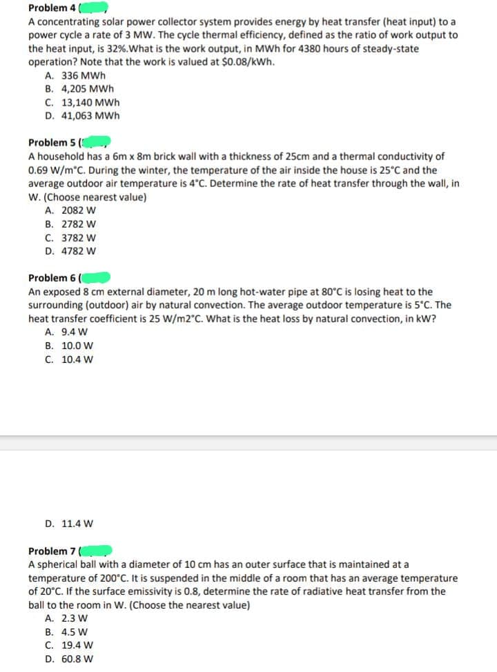 Problem 4
A concentrating solar power collector system provides energy by heat transfer (heat input) to a
power cycle a rate of 3 MW. The cycle thermal efficiency, defined as the ratio of work output to
the heat input, is 32%. What is the work output, in MWh for 4380 hours of steady-state
operation? Note that the work is valued at $0.08/kWh.
A. 336 MWh
B. 4,205 MWh
C. 13,140 MWh
D. 41,063 MWh
Problem 5 (
A household has a 6m x 8m brick wall with a thickness of 25cm and a thermal conductivity of
0.69 W/m°C. During the winter, the temperature of the air inside the house is 25°C and the
average outdoor air temperature is 4°C. Determine the rate of heat transfer through the wall, in
W. (Choose nearest value)
A. 2082 W
B. 2782 W
C. 3782 W
D. 4782 W
Problem 6 (
An exposed 8 cm external diameter, 20 m long hot-water pipe at 80°C is losing heat to the
surrounding (outdoor) air by natural convection. The average outdoor temperature is 5°C. The
heat transfer coefficient is 25 W/m2°C. What heat loss by natural vection, in kW?
A. 9.4 W
B. 10.0 W
C. 10.4 W
D. 11.4 W
Problem 7 (
A spherical ball with a diameter of 10 cm has an outer surface that is maintained at a
temperature of 200°C. It is suspended in the middle of a room that has an average temperature
of 20°C. If the surface emissivity is 0.8, determine the rate of radiative heat transfer from the
ball to the room in W. (Choose the nearest value)
A. 2.3 W
B. 4.5 W
C. 19.4 W
D. 60.8 W