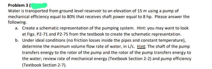 Problem 3 (
Water is transported from ground level reservoir to an elevation of 15 m using a pump of
mechanical efficiency equal to 80% that receives shaft power equal to 8 hp. Please answer the
following.
a. Create a schematic representation of the pumping system. Hint: you may want to look
at Figs. P2-71 and P2-75 from the textbook to create the schematic representation.
b. Under ideal conditions (no friction losses inside the pipes and constant temperature),
determine the maximum volume flow rate of water, in L/s. Hint: The shaft of the pump
transfers energy to the rotor of the pump and the rotor of the pump transfers energy to
the water; review rate of mechanical energy (Textbook Section 2-2) and pump efficiency
(Textbook Section 2-7).