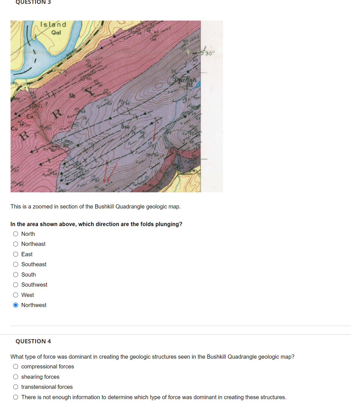 QUESTION 3
R
Island
Qal
500
20
668
Sb
68
Ssu
1300
athsh
Pa
This is a zoomed in section of the Bushkill Quadrangle geologic map.
In the area shown above, which direction are the folds plunging?
O North
O Northeast
O East
O Southeast
South
O Southwest
O West
O Northwest
12'30"
QUESTION 4
What type of force was dominant in creating the geologic structures seen in the Bushkill Quadrangle geologic map?
O compressional forces
shearing forces
O transtensional forces
O There is not enough information to determine which type of force was dominant in creating these structures.