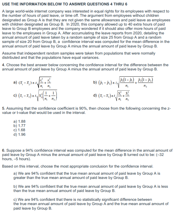 USE THE INFORMATION BELOW TO ANSWER QUESTIONS 4 THRU 6
A large world-wide internet company was interested in equal rights for its employees with respect to
the number of hours of paid leave, or time off. The argument from employees without children
designated as Group A is that they are not given the same allowances and paid leave as employees
with children designated as Group B. In 2020, this company allowed up to 40 extra hours of paid
leave to Group B employees and the company wondered if it should also offer more hours of paid
leave to the employees in Group A. After accumulating the leave reports from 2020, detailing the
annual amount of paid leave taken by a random sample of size 25 from Group A and a random
sample of size 20 from Group B, a confidence interval was computed for the mean difference in the
annual amount of paid leave by Group A minus the annual amount of paid leave by Group B.
Assume that independent random samples were taken from populations that were normally
distributed and that the populations have equal variances.
4. Choose the best answer below concerning the confidence interval for the difference between the
annual amount of paid leave by Group A minus the annual amount of paid leave by Group B.
a) (x₁ - x₂)±²₁
n₂ n₂
1
C) (x₁ - 5₂ ) ± ¹ √ S² - 1 + 1 )
(
b) (P₁-P₂) ==
a) 1.88
b) 1.77
c) 1.68
d) 1.96
d) (x₂-x₂) ±¹₁
P.(1-P) P₂(1-P₂)
n₂
n₂
S² S
n₂ 1₂
+
5. Assuming that the confidence coefficient is 90%, then choose from the following concerning the z-
value or t-value that would be used in the interval.
6. Suppose a 94% confidence interval was computed for the mean difference in the annual amount of
paid leave by Group A minus the annual amount of paid leave by Group B turned out to be: (-32
hours, -5 hours).
Based on this interval, choose the most appropriate conclusion for the confidence interval.
a) We are 94% confident that the true mean annual amount of paid leave by Group A is
greater than the true mean annual amount of paid leave by Group B.
b) We are 94% confident that the true mean annual amount of paid leave by Group A is less
than the true mean annual amount of paid leave by Group B.
c) We are 94% confident that there is no statistically significant difference between
the true mean annual amount of paid leave by Group A and the true mean annual amount of
paid leave by Group B.