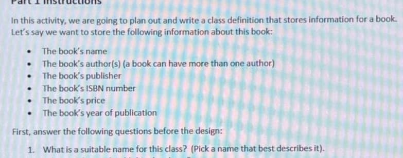 In this activity, we are going to plan out and write a class definition that stores information for a book.
Let's say we want to store the following information about this book:
The book's name
The book's author(s) (a book can have more than one author)
The book's publisher
The book's ISBN number
The book's price
The book's year of publication
First, answer the following questions before the design:
1. What is a suitable name for this class? (Pick a name that best describes it).