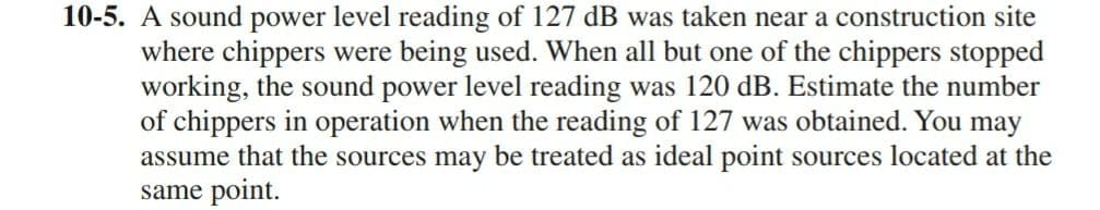 10-5. A sound power level reading of 127 dB was taken near a construction site
where chippers were being used. When all but one of the chippers stopped
working, the sound power level reading was 120 dB. Estimate the number
of chippers in operation when the reading of 127 was obtained. You may
assume that the sources may be treated as ideal point sources located at the
same point.
