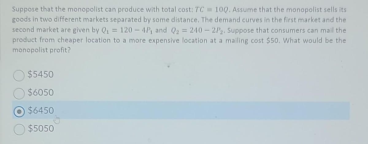 Suppose that the monopolist can produce with total cost: TC = 10Q. Assume that the monopolist sells its
goods in two different markets separated by some distance. The demand curves in the first market and the
second market are given by Q₁ = 120-4P₁ and Q₂ = 240 - 2P₂. Suppose that consumers can mail the
product from cheaper location to a more expensive location at a mailing cost $50. What would be the
monopolist profit?
$5450
$6050
O $6450
$5050