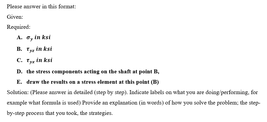 Please answer in this format:
Given:
Required:
A. o, in ksi
B. Tyz in ksi
С. Тух in ksi
D. the stress components acting on the shaft at point B,
E. draw the results on a stress element at this point (B)
Solution: (Please answer in detailed (step by step). Indicate labels on what you are doing/performing, for
example what formula is used) Provide an explanation (in words) of how you solve the problem; the step-
by-step process that you took, the strategies.
